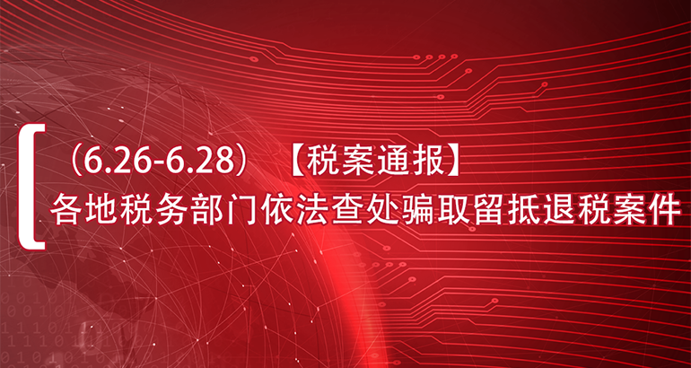 （6.26-6.28）【税案通报】各地税务部门依法查处骗取留抵退税案件